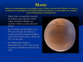 MarteMarte
Marte es el cuarto planeta; es más pequeño que la Tierra y de color rojo. Debido a su color, seMarte es el cuarto planeta; es más pequeño que la Tierra y de color rojo. Debido a su color, se
le bautizó en la mitología con el nombre del dios de la guerra, y a sus satelites con nombresle bautizó en la mitología con el nombre del dios de la guerra, y a sus satelites con nombres
como Fobos(miedo) y Deimos(terror).como Fobos(miedo) y Deimos(terror).
 Marte tiene su superficie surcadaMarte tiene su superficie surcada
de cráteres, pero destaca, sobrede cráteres, pero destaca, sobre
todos, el monte Olimpo, untodos, el monte Olimpo, un
enorme volcán con una altura deenorme volcán con una altura de
25 km.25 km.
 Su atmósfera está formada en unSu atmósfera está formada en un
95% por dióxido de carbono y,95% por dióxido de carbono y,
aunque presenta casquetes polares,aunque presenta casquetes polares,
estos son de hielo seco, es decir, deestos son de hielo seco, es decir, de
COCO22 , no de agua., no de agua.
 Su temperatura media esSu temperatura media es
demasiado fría, -150ºC, por lo quedemasiado fría, -150ºC, por lo que
no parece probable la existencia deno parece probable la existencia de
vida.vida.
 