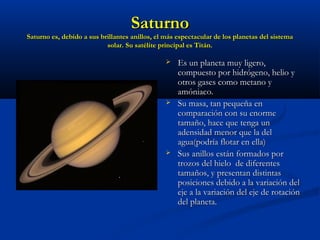 SaturnoSaturno
Saturno es, debido a sus brillantes anillos, el más espectacular de los planetas del sistemaSaturno es, debido a sus brillantes anillos, el más espectacular de los planetas del sistema
solar. Su satélite principal es Titán.solar. Su satélite principal es Titán.
 Es un planeta muy ligero,Es un planeta muy ligero,
compuesto por hidrógeno, helio ycompuesto por hidrógeno, helio y
otros gases como metano yotros gases como metano y
amóniaco.amóniaco.
 Su masa, tan pequeña enSu masa, tan pequeña en
comparación con su enormecomparación con su enorme
tamaño, hace que tenga untamaño, hace que tenga un
adensidad menor que la deladensidad menor que la del
agua(podría flotar en ella)agua(podría flotar en ella)
 Sus anillos están formados porSus anillos están formados por
trozos del hielo de diferentestrozos del hielo de diferentes
tamaños, y presentan distintastamaños, y presentan distintas
posiciones debido a la variación delposiciones debido a la variación del
eje a la variación del eje de rotacióneje a la variación del eje de rotación
del planeta.del planeta.
 