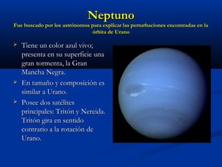 NeptunoNeptuno
Fue buscado por los astrónomos para explicar las perturbaciones encontradas en laFue buscado por los astrónomos para explicar las perturbaciones encontradas en la
órbita de Uranoórbita de Urano
 Tiene un color azul vivo;Tiene un color azul vivo;
presenta en su superficie unapresenta en su superficie una
gran tormenta, la Grangran tormenta, la Gran
Mancha Negra.Mancha Negra.
 En tamaño y composición esEn tamaño y composición es
similar a Urano.similar a Urano.
 Posee dos satélitesPosee dos satélites
principales: Tritón y Nereida.principales: Tritón y Nereida.
Tritón gira en sentidoTritón gira en sentido
contrario a la rotación decontrario a la rotación de
Urano.Urano.
 