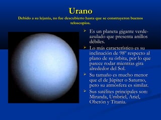 UranoUrano
Debido a su lejanía, no fue descubierto hasta que se construyeron buenosDebido a su lejanía, no fue descubierto hasta que se construyeron buenos
teloscopios.teloscopios.
 Es un planeta gigante verde-Es un planeta gigante verde-
azulado que presenta anillosazulado que presenta anillos
débiles.débiles.
 Lo más característico es suLo más característico es su
inclinación de 98º respecto alinclinación de 98º respecto al
plano de su órbita, por lo queplano de su órbita, por lo que
parece rodar mientras giraparece rodar mientras gira
alrededor del Sol.alrededor del Sol.
 Su tamaño es mucho menorSu tamaño es mucho menor
que el de Júpiter o Saturno,que el de Júpiter o Saturno,
pero su atmósfera es similar.pero su atmósfera es similar.
 Sus satélites principales son:Sus satélites principales son:
Miranda, Umbriel, Ariel,Miranda, Umbriel, Ariel,
Oberón y Titania.Oberón y Titania.
 