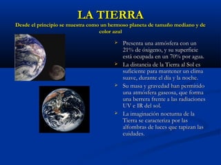 LA TIERRALA TIERRA
Desde el principio se muestra como un hermoso planeta de tamaño mediano y deDesde el principio se muestra como un hermoso planeta de tamaño mediano y de
color azulcolor azul
 Presenta una atmósfera con unPresenta una atmósfera con un
21% de óxigeno, y su superficie21% de óxigeno, y su superficie
está ocupada en un 70% por agua.está ocupada en un 70% por agua.
 La distancia de la Tierra al Sol esLa distancia de la Tierra al Sol es
suficiente para mantener un climasuficiente para mantener un clima
suave, durante el día y la noche.suave, durante el día y la noche.
 Su masa y gravedad han permitidoSu masa y gravedad han permitido
una atmósfera gaseosa, que formauna atmósfera gaseosa, que forma
una berrera frente a las radiacionesuna berrera frente a las radiaciones
UV e IR del sol.UV e IR del sol.
 La imaginación nocturna de laLa imaginación nocturna de la
Tierra se caracteriza por lasTierra se caracteriza por las
alfombras de luces que tapizan lasalfombras de luces que tapizan las
cuidades.cuidades.
 