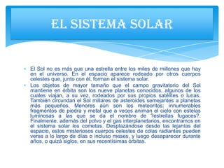 El Sol no es más que una estrella entre los miles de millones que hay
en el universo. En el espacio aparece rodeado por otros cuerpos
celestes que, junto con él, forman el sistema solar.
Los objetos de mayor tamaño que el campo gravitatorio del Sol
mantiene en órbita son los nueve planetas conocidos, algunos de los
cuales viajan, a su vez, rodeados por sus propios satélites o lunas.
También circundan el Sol millares de asteroides semejantes a planetas
más pequeños. Menores aún son los meteoritos: innumerables
fragmentos de piedra y metal que a veces animan el cielo con estelas
luminosas a las que se da el nombre de ?estrellas fugaces?.
Finalmente, además del polvo y el gas interplanetarios, encontramos en
el sistema solar los cometas. Desplazándose desde las lejanías del
espacio, estos misteriosos cuerpos celestes de colas radiantes pueden
verse a lo largo de días o incluso meses, y luego desaparecer durante
años, o quizá siglos, en sus recentísimas órbitas.
EL SISTEMA SOLAR
 