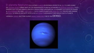 El planeta Neptuno:ES EL OCTAVO PLANETA EN DISTANCIA RESPECTO AL SOL Y EL MÁS LEJANO
DEL SISTEMA SOLAR. FORMA PARTE DE LOS DENOMINADOS PLANETAS EXTERIORES O GIGANTES GASEOSOS, Y ES EL
PRIMERO QUE FUE DESCUBIERTO GRACIAS A PREDICCIONES MATEMÁTICAS. SU NOMBRE FUE PUESTO EN HONOR
AL DIOS ROMANO DEL MAR —NEPTUNO—, Y ES EL CUARTO PLANETA EN DIÁMETRO Y EL TERCERO MÁS GRANDE
EN MASA. SU MASA ES DIECISIETE VECES LA DE LA TIERRA Y LIGERAMENTE MÁS MASIVO QUE SU PLANETA
«GEMELO» URANO, QUE TIENE QUINCE MASAS TERRESTRES Y NO ES TAN DENSO.
 