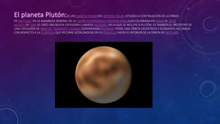 ES UN PLANETA ENANO DEL SISTEMA SOLAR, SITUADO A CONTINUACIÓN DE LA ÓRBITA
DE NEPTUNO. EN LA ASAMBLEA GENERAL DE LA UNIÓN ASTRONÓMICA INTERNACIONAL(UAI) CELEBRADA EN PRAGA EL 24 DE
AGOSTO DE 2006 SE CREÓ UNA NUEVA CATEGORÍA LLAMADA PLUTOIDE, EN LA QUE SE INCLUYE A PLUTÓN. ES TAMBIÉN EL PROTOTIPO DE
UNA CATEGORÍA DE OBJETOS TRANSNEPTUNIANOS DENOMINADA PLUTINOS. POSEE UNA ÓRBITA EXCÉNTRICA Y ALTAMENTE INCLINADA
CON RESPECTO A LA ECLÍPTICA, QUE RECORRE ACERCÁNDOSE EN SU PERIHELIO HASTA EL INTERIOR DE LA ÓRBITA DE NEPTUNO.
 