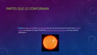 PARTES QUE LO CONFORMAN
es una estrella del tipo espectralG2 que se encuentra en el centro del Sistema
Solar y constituye la mayor fuente de radiación electromagnética de este sistema
planetario.
 