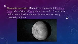 ”
“ Mercurio es el planeta del Sistema
Solar más próximo al Sol y el más pequeño. Forma parte
de los denominados planetas interiores o rocosos y
carece de satélites.
 