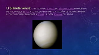 ES EL SEGUNDO PLANETA DEL SISTEMA SOLAR EN ORDEN DE
DISTANCIA DESDE EL SOL, Y EL TERCERO EN CUANTO A TAMAÑO, DE MENOR A MAYOR.
RECIBE SU NOMBRE EN HONOR A VENUS, LA DIOSA ROMANA DEL AMOR.
 