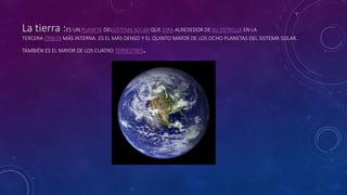 La tierra :ES UN PLANETA DELSISTEMA SOLAR QUE GIRA ALREDEDOR DE SU ESTRELLA EN LA
TERCERA ÓRBITA MÁS INTERNA. ES EL MÁS DENSO Y EL QUINTO MAYOR DE LOS OCHO PLANETAS DEL SISTEMA SOLAR.
TAMBIÉN ES EL MAYOR DE LOS CUATRO TERRESTRES.
 