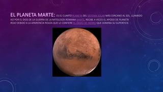 ES EL CUARTO PLANETA DEL SISTEMA SOLAR MÁS CERCANO AL SOL. LLAMADO
ASÍ POR EL DIOS DE LA GUERRA DE LA MITOLOGÍA ROMANA MARTE, RECIBE A VECES EL APODO DE PLANETA
ROJO DEBIDO A LA APARIENCIA ROJIZA QUE LE CONFIERE EL ÓXIDO DE HIERRO QUE DOMINA SU SUPERFICIE.
 