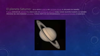 ES EL SEXTO PLANETA DEL SISTEMA SOLAR, EL SEGUNDO EN TAMAÑO
Y MASA DESPUÉS DE JÚPITER Y EL ÚNICO CON UN SISTEMA DE ANILLOS VISIBLE DESDE NUESTRO PLANETA. SU NOMBRE
PROVIENE DEL DIOS ROMANO SATURNO. FORMA PARTE DE LOS DENOMINADOS PLANETAS EXTERIORES O GASEOSOS.
 