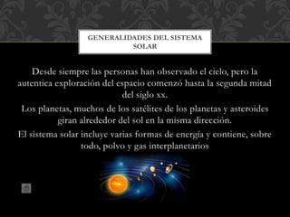 Desde siempre las personas han observado el cielo, pero la
autentica exploración del espacio comenzó hasta la segunda mitad
del siglo xx.
Los planetas, muchos de los satélites de los planetas y asteroides
giran alrededor del sol en la misma dirección.
El sistema solar incluye varias formas de energía y contiene, sobre
todo, polvo y gas interplanetarios
GENERALIDADES DEL SISTEMA
SOLAR
 