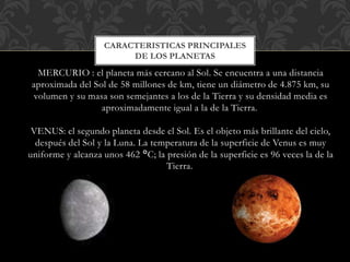 MERCURIO : el planeta más cercano al Sol. Se encuentra a una distancia
aproximada del Sol de 58 millones de km, tiene un diámetro de 4.875 km, su
volumen y su masa son semejantes a los de la Tierra y su densidad media es
aproximadamente igual a la de la Tierra.
VENUS: el segundo planeta desde el Sol. Es el objeto más brillante del cielo,
después del Sol y la Luna. La temperatura de la superficie de Venus es muy
uniforme y alcanza unos 462 °C; la presión de la superficie es 96 veces la de la
Tierra.
CARACTERISTICAS PRINCIPALES
DE LOS PLANETAS
 