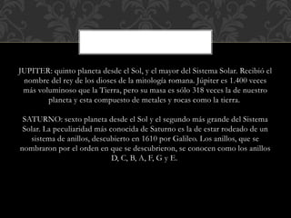 JUPITER: quinto planeta desde el Sol, y el mayor del Sistema Solar. Recibió el
nombre del rey de los dioses de la mitología romana. Júpiter es 1.400 veces
más voluminoso que la Tierra, pero su masa es sólo 318 veces la de nuestro
planeta y esta compuesto de metales y rocas como la tierra.
SATURNO: sexto planeta desde el Sol y el segundo más grande del Sistema
Solar. La peculiaridad más conocida de Saturno es la de estar rodeado de un
sistema de anillos, descubierto en 1610 por Galileo. Los anillos, que se
nombraron por el orden en que se descubrieron, se conocen como los anillos
D, C, B, A, F, G y E.
 