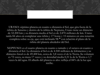 URANO: séptimo planeta en cuanto a distancia al Sol, que gira fuera de la
órbita de Saturno y dentro de la órbita de Neptuno, Urano tiene un diámetro
de 52.200 km y su distancia media al Sol es de 2.870 millones de km. Urano
tarda 84 años en completar una órbita y 17 horas y 15 minutos en una rotación
completa sobre su eje, que está inclinado 98 ° con relación al plano de la
órbita del planeta alrededor del Sol.
NEPTUNO: es el cuarto planeta en cuanto a tamaño y el octavo en cuanto a
distancia al Sol. La distancia al Sol es de 4.500 millones de kilómetros y su
diámetro lineal es de 49.400 km, cerca de 3,8 veces el de la Tierra. Su volumen
es 72 veces, su masa 17 veces y su densidad media 0,31 la de la Tierra o 1,7
veces la del agua. El albedo del planeta es alto: refleja el 84% de la luz que
recibe.
 