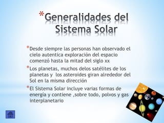 *
*Desde siempre las personas han observado el
cielo autentica exploración del espacio
comenzó hasta la mitad del siglo xx
*Los planetas, muchos delos satélites de los
planetas y los asteroides giran alrededor del
Sol en la misma dirección
*El Sistema Solar incluye varias formas de
energía y contiene ,sobre todo, polvos y gas
interplanetario
 