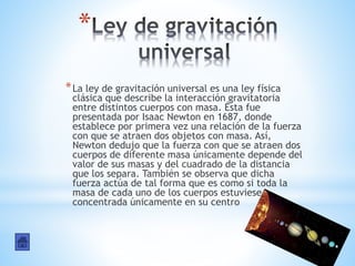 *
*La ley de gravitación universal es una ley física
clásica que describe la interacción gravitatoria
entre distintos cuerpos con masa. Ésta fue
presentada por Isaac Newton en 1687, donde
establece por primera vez una relación de la fuerza
con que se atraen dos objetos con masa. Así,
Newton dedujo que la fuerza con que se atraen dos
cuerpos de diferente masa únicamente depende del
valor de sus masas y del cuadrado de la distancia
que los separa. También se observa que dicha
fuerza actúa de tal forma que es como si toda la
masa de cada uno de los cuerpos estuviese
concentrada únicamente en su centro
 