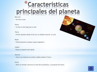*
Mercurio
+ No tiene lunas
Venus
+ Su día es más largo que su año
Tierra
+ Primer planeta desde el Sol con un satélite natural, la Luna
Marte
+ Prácticamente no posee campo magnético
Júpiter
Tiene la rotación más rápida
Saturno
+ Único con sistemas de anillos visibles desde la Tierra
Urano
+ Rota en sentido contrario al resto de los planetas, a excepción de Venus
 