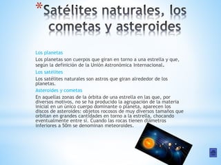 *
Los planetas
Los planetas son cuerpos que giran en torno a una estrella y que,
según la definición de la Unión Astronómica Internacional.
Los satélites
Los satélites naturales son astros que giran alrededor de los
planetas.
Asteroides y cometas
En aquellas zonas de la órbita de una estrella en las que, por
diversos motivos, no se ha producido la agrupación de la materia
inicial en un único cuerpo dominante o planeta, aparecen los
discos de asteroides: objetos rocosos de muy diversos tamaños que
orbitan en grandes cantidades en torno a la estrella, chocando
eventualmente entre sí. Cuando las rocas tienen diámetros
inferiores a 50m se denominan meteoroides.
 