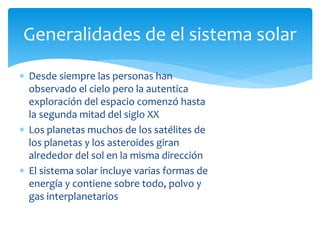  Desde siempre las personas han
observado el cielo pero la autentica
exploración del espacio comenzó hasta
la segunda mitad del siglo XX
 Los planetas muchos de los satélites de
los planetas y los asteroides giran
alrededor del sol en la misma dirección
 El sistema solar incluye varias formas de
energía y contiene sobre todo, polvo y
gas interplanetarios
Generalidades de el sistema solar
 