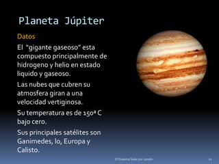 Planeta Júpiter 
Datos 
El “gigante gaseoso” esta 
compuesto principalmente de 
hidrogeno y helio en estado 
liquido y gaseoso. 
Las nubes que cubren su 
atmosfera giran a una 
velocidad vertiginosa. 
Su temperatura es de 150ª C 
bajo cero. 
Sus principales satélites son 
Ganimedes, lo, Europa y 
Calisto. 
El Sistema Solar por Janeth 11 
 