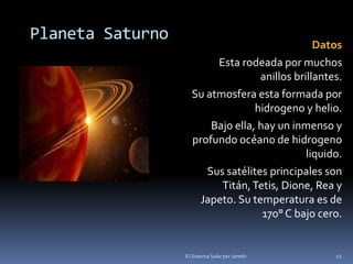 Planeta Saturno 
Datos 
Esta rodeada por muchos 
anillos brillantes. 
Su atmosfera esta formada por 
hidrogeno y helio. 
Bajo ella, hay un inmenso y 
profundo océano de hidrogeno 
liquido. 
Sus satélites principales son 
Titán, Tetis, Dione, Rea y 
Japeto. Su temperatura es de 
170° C bajo cero. 
El Sistema Solar por Janeth 12 
 