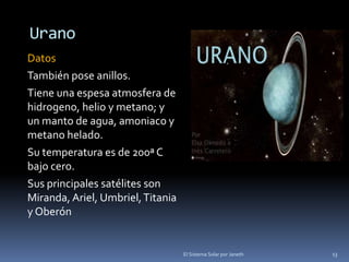 Urano 
Datos 
También pose anillos. 
Tiene una espesa atmosfera de 
hidrogeno, helio y metano; y 
un manto de agua, amoniaco y 
metano helado. 
Su temperatura es de 200ª C 
bajo cero. 
Sus principales satélites son 
Miranda, Ariel, Umbriel, Titania 
y Oberón 
El Sistema Solar por Janeth 13 
 
