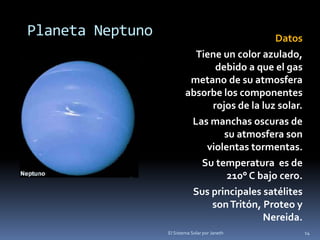 Planeta Neptuno Datos 
Tiene un color azulado, 
debido a que el gas 
metano de su atmosfera 
absorbe los componentes 
rojos de la luz solar. 
Las manchas oscuras de 
su atmosfera son 
violentas tormentas. 
Su temperatura es de 
210° C bajo cero. 
Sus principales satélites 
son Tritón, Proteo y 
Nereida. 
El Sistema Solar por Janeth 14 
 