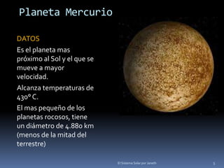 Planeta Mercurio 
DATOS 
Es el planeta mas 
próximo al Sol y el que se 
mueve a mayor 
velocidad. 
Alcanza temperaturas de 
430° C. 
El mas pequeño de los 
planetas rocosos, tiene 
un diámetro de 4.880 km 
(menos de la mitad del 
terrestre) 
El Sistema Solar por Janeth 5 
 