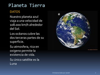Planeta Tierra 
DATOS 
Nuestro planeta azul 
viaja a una velocidad de 
108.000 km/h alrededor 
del Sol. 
Los océanos cubre las 
dos terceras partes de su 
superficie. 
Su atmosfera, rica en 
oxigeno permite la 
existencia de vida. 
Su único satélite es la 
Luna 
El Sistema Solar por Janeth 7 
 
