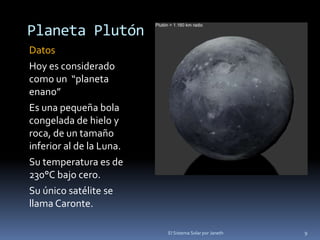 Planeta Plutón 
Datos 
Hoy es considerado 
como un “planeta 
enano” 
Es una pequeña bola 
congelada de hielo y 
roca, de un tamaño 
inferior al de la Luna. 
Su temperatura es de 
230°C bajo cero. 
Su único satélite se 
llama Caronte. 
El Sistema Solar por Janeth 9 
 