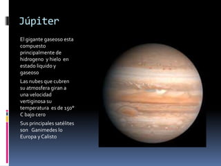 Júpiter 
El gigante gaseoso esta 
compuesto 
principalmente de 
hidrogeno y hielo en 
estado liquido y 
gaseoso 
Las nubes que cubren 
su atmosfera giran a 
una velocidad 
vertiginosa su 
temperatura es de 150° 
C bajo cero 
Sus principales satélites 
son Ganimedes lo 
Europa y Calisto 
 