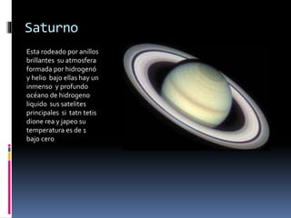 Saturno 
Esta rodeado por anillos 
brillantes su atmosfera 
formada por hidrogenó 
y helio bajo ellas hay un 
inmenso y profundo 
océano de hidrogeno 
liquido sus satelites 
principales si tatn tetis 
dione rea y japeo su 
temperatura es de 1 
bajo cero 
 