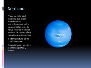 Neptuno 
Tiene un color azul 
debido a que el gas 
matano de su 
atmosfera absorbe los 
componentes rojos de 
la luz solar las manchas 
oscuras de su atmosfera 
son violentas tormentas 
Su temperatura es de 
210 °c bajo cero 
Sus principales satelites 
don tritón proteo y 
nereida 

