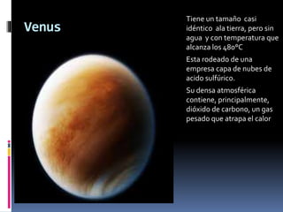 Venus 
Tiene un tamaño casi 
idéntico ala tierra, pero sin 
agua y con temperatura que 
alcanza los 480°C 
Esta rodeado de una 
empresa capa de nubes de 
acido sulfúrico. 
Su densa atmosférica 
contiene, principalmente, 
dióxido de carbono, un gas 
pesado que atrapa el calor 
 