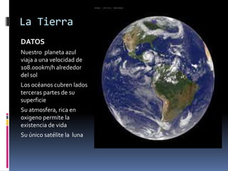 La Tierra 
DATOS 
Nuestro planeta azul 
viaja a una velocidad de 
108.000km/h alrededor 
del sol 
Los océanos cubren lados 
terceras partes de su 
superficie 
Su atmosfera, rica en 
oxigeno permite la 
existencia de vida 
Su único satélite la luna 
 