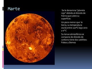 Marte Se le denomina “planeta 
rojo” debido al dióxido de 
hierro que cubre su 
superficie. 
Un poco menor que la 
tierra, su temperatura 
oscila entre 110°C bajo cero 
y 0° C 
Su tenue atmosférica se 
compone de dióxido de 
carbono tiene dos satélites: 
Fobos y Demos 
 