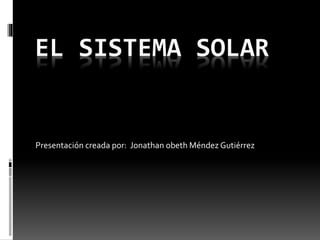 EL SISTEMA SOLAR 
Presentación creada por: Jonathan obeth Méndez Gutiérrez 
 