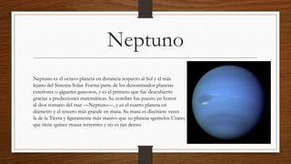Neptuno
Neptuno es el octavo planeta en distancia respecto al Sol y el más
lejano del Sistema Solar. Forma parte de los denominados planetas
exteriores o gigantes gaseosos, y es el primero que fue descubierto
gracias a predicciones matemáticas. Su nombre fue puesto en honor
al dios romano del mar —Neptuno—, y es el cuarto planeta en
diámetro y el tercero más grande en masa. Su masa es diecisiete veces
la de la Tierra y ligeramente más masivo que su planeta «gemelo» Urano,
que tiene quince masas terrestres y no es tan denso.
 