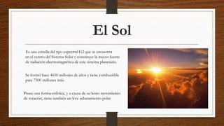 El Sol
Es una estrella del tipo espectral G2 que se encuentra
en el centro del Sistema Solar y constituye la mayor fuente
de radiación electromagnética de este sistema planetario.
Se formó hace 4650 millones de años y tiene combustible
para 7500 millones más.
Posee una forma esférica, y a causa de su lento movimiento
de rotación, tiene también un leve achatamiento polar
 