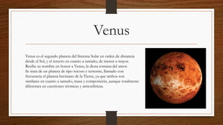Venus
Venus es el segundo planeta del Sistema Solar en orden de distancia
desde el Sol, y el tercero en cuanto a tamaño, de menor a mayor.
Recibe su nombre en honor a Venus, la diosa romana del amor.
Se trata de un planeta de tipo rocoso y terrestre, llamado con
frecuencia el planeta hermano de la Tierra, ya que ambos son
similares en cuanto a tamaño, masa y composición, aunque totalmente
diferentes en cuestiones térmicas y atmosféricas.
 