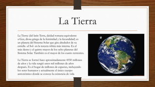La Tierra
La Tierra (del latín Terra, deidad romana equivalente
a Gea, diosa griega de la feminidad y la fecundidad) es
un planeta del Sistema Solar que gira alrededor de su
estrella -el Sol- en la tercera órbita más interna. Es el
más denso y el quinto mayor de los ocho planetas del
Sistema Solar. También es el mayor de los cuatro terrestres.
La Tierra se formó hace aproximadamente 4550 millones
de años y la vida surgió unos mil millones de años
después. Es el hogar de millones de especies, incluyendo
los seres humanos y actualmente el único cuerpo
astronómico donde se conoce la existencia de vida
 