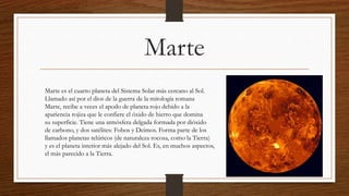 Marte
Marte es el cuarto planeta del Sistema Solar más cercano al Sol.
Llamado así por el dios de la guerra de la mitología romana
Marte, recibe a veces el apodo de planeta rojo debido a la
apariencia rojiza que le confiere el óxido de hierro que domina
su superficie. Tiene una atmósfera delgada formada por dióxido
de carbono, y dos satélites: Fobos y Deimos. Forma parte de los
llamados planetas telúricos (de naturaleza rocosa, como la Tierra)
y es el planeta interior más alejado del Sol. Es, en muchos aspectos,
el más parecido a la Tierra.
 