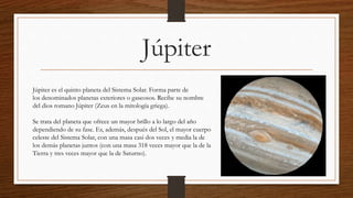 Júpiter
Júpiter es el quinto planeta del Sistema Solar. Forma parte de
los denominados planetas exteriores o gaseosos. Recibe su nombre
del dios romano Júpiter (Zeus en la mitología griega).
Se trata del planeta que ofrece un mayor brillo a lo largo del año
dependiendo de su fase. Es, además, después del Sol, el mayor cuerpo
celeste del Sistema Solar, con una masa casi dos veces y media la de
los demás planetas juntos (con una masa 318 veces mayor que la de la
Tierra y tres veces mayor que la de Saturno).
 