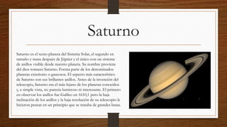 Saturno
Saturno es el sexto planeta del Sistema Solar, el segundo en
tamaño y masa después de Júpiter y el único con un sistema
de anillos visible desde nuestro planeta. Su nombre proviene
del dios romano Saturno. Forma parte de los denominados
planetas exteriores o gaseosos. El aspecto más característico
de Saturno son sus brillantes anillos. Antes de la invención del
telescopio, Saturno era el más lejano de los planetas conocidos
y, a simple vista, no parecía luminoso ni interesante. El primero
en observar los anillos fue Galileo en 1610,1 pero la baja
inclinación de los anillos y la baja resolución de su telescopio le
hicieron pensar en un principio que se trataba de grandes lunas.
 