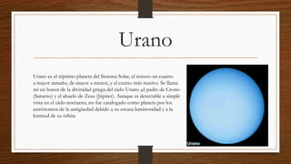 Urano
Urano es el séptimo planeta del Sistema Solar, el tercero en cuanto
a mayor tamaño, de mayor a menor, y el cuarto más masivo. Se llama
así en honor de la divinidad griega del cielo Urano ,el padre de Crono
(Saturno) y el abuelo de Zeus (Júpiter). Aunque es detectable a simple
vista en el cielo nocturno, no fue catalogado como planeta por los
astrónomos de la antigüedad debido a su escasa luminosidad y a la
lentitud de su órbita
 