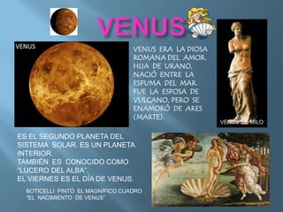 ES EL SEGUNDO PLANETA DEL
SISTEMA SOLAR. ES UN PLANETA
INTERIOR.
TAMBIÉN ES CONOCIDO COMO
“LUCERO DEL ALBA”.
EL VIERNES ES EL DÍA DE VENUS.
VENUS ERA LA DIOSA
ROMANA DEL AMOR.
HIJA DE URANO,
NACIÓ ENTRE LA
ESPUMA DEL MAR.
FUE LA ESPOSA DE
VULCANO, PERO SE
ENAMORÓ DE ARES
(MARTE).
BOTICELLI PINTÓ EL MAGNÍFICO CUADRO
“EL NACIMIENTO DE VENUS”
VENUS DE MILO
 