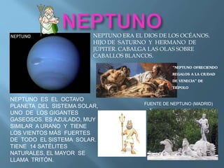 NEPTUNO ES EL OCTAVO
PLANETA DEL SISTEMA SOLAR,
UNO DE LOS GIGANTES
GASEOSOS. ES AZULADO, MUY
SIMILAR A URANO Y TIENE
LOS VIENTOS MÁS FUERTES
DE TODO EL SISTEMA SOLAR.
TIENE 14 SATÉLITES
NATURALES, EL MAYOR SE
LLAMA TRITÓN.
NEPTUNO ERA EL DIOS DE LOS OCÉANOS.
HIJO DE SATURNO Y HERMANO DE
JÚPITER. CABALGA LAS OLAS SOBRE
CABALLOS BLANCOS.
FUENTE DE NEPTUNO (MADRID)
“NEPTUNO OFRECIENDO
REGALOS A LA CIUDAD
DE VENECIA” DE
TIÉPOLO
 