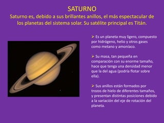 SATURNO
Saturno es, debido a sus brillantes anillos, el más espectacular de
los planetas del sistema solar. Su satélite principal es Titán.
 Es un planeta muy ligero, compuesto
por hidrógeno, helio y otros gases
como metano y amoníaco.
 Su masa, tan pequeña en
comparación con su enorme tamaño,
hace que tenga una densidad menor
que la del agua (podría flotar sobre
ella).
 Sus anillos están formados por
trozos de hielo de diferentes tamaños,
y presentan distintas posiciones debido
a la variación del eje de rotación del
planeta.
 