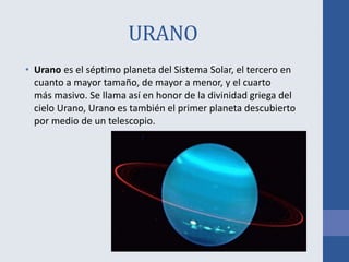 URANO
• Urano es el séptimo planeta del Sistema Solar, el tercero en
cuanto a mayor tamaño, de mayor a menor, y el cuarto
más masivo. Se llama así en honor de la divinidad griega del
cielo Urano, Urano es también el primer planeta descubierto
por medio de un telescopio.
 