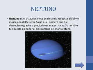 NEPTUNO
• Neptuno es el octavo planeta en distancia respecto al Sol y el
más lejano del Sistema Solar, es el primero que fue
descubierto gracias a predicciones matemáticas. Su nombre
fue puesto en honor al dios romano del mar Neptuno.
 